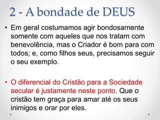 2 - A bondade de DEUS
• Em geral costumamos agir bondosamente
somente com aqueles que nos tratam com
benevolência, mas o Criador é bom para com
todos; e, como filhos seus, precisamos seguir
o seu exemplo.
• O diferencial do Cristão para a Sociedade
secular é justamente neste ponto. Que o
cristão tem graça para amar até os seus
inimigos e orar por eles.
 