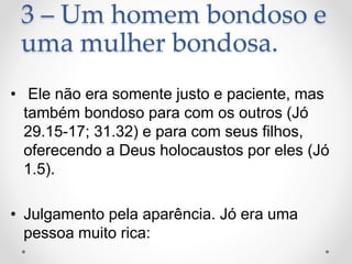 3 – Um homem bondoso e
uma mulher bondosa.
• Ele não era somente justo e paciente, mas
também bondoso para com os outros (Jó
29.15-17; 31.32) e para com seus filhos,
oferecendo a Deus holocaustos por eles (Jó
1.5).
• Julgamento pela aparência. Jó era uma
pessoa muito rica:
 