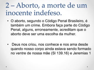 2 – Aborto, a morte de um
inocente indefeso.
• O aborto, segundo o Código Penal Brasileiro, é
também um crime. Embora faça parte do Código
Penal, alguns, erroneamente, acreditam que o
aborto deve ser uma escolha da mulher.
• Deus nos criou, nos conhece e nos ama desde
quando nosso corpo ainda estava sendo formado
no ventre de nossa mãe (Sl 139.16) e Jeremias 1
 