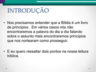 • Nos precisamos entender que a Bíblia é um livro
de princípios . Em vários casos nós não
encontraremos a palavra do dia a dia falando
sobre o assunto mais encontraremos princípios
que nos nortearam como prosseguir.
• E eu quero ressaltar dois pontos na nossa leitura
bíblica.
INTRODUÇÃO
 