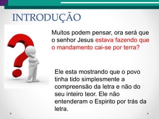 Muitos podem pensar, ora será que
o senhor Jesus estava fazendo que
o mandamento cai-se por terra?
INTRODUÇÃO
Ele esta mostrando que o povo
tinha tido simplesmente a
compreensão da letra e não do
seu inteiro teor. Ele não
entenderam o Espirito por trás da
letra.
 