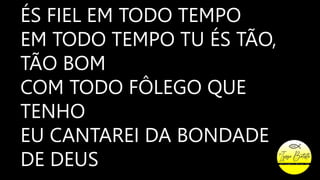 ÉS FIEL EM TODO TEMPO
EM TODO TEMPO TU ÉS TÃO,
TÃO BOM
COM TODO FÔLEGO QUE
TENHO
EU CANTAREI DA BONDADE
DE DEUS
 