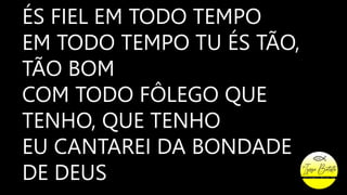 ÉS FIEL EM TODO TEMPO
EM TODO TEMPO TU ÉS TÃO,
TÃO BOM
COM TODO FÔLEGO QUE
TENHO, QUE TENHO
EU CANTAREI DA BONDADE
DE DEUS
 