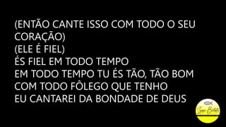 (ENTÃO CANTE ISSO COM TODO O SEU
CORAÇÃO)
(ELE É FIEL)
ÉS FIEL EM TODO TEMPO
EM TODO TEMPO TU ÉS TÃO, TÃO BOM
COM TODO FÔLEGO QUE TENHO
EU CANTAREI DA BONDADE DE DEUS
 