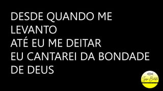 DESDE QUANDO ME
LEVANTO
ATÉ EU ME DEITAR
EU CANTAREI DA BONDADE
DE DEUS
 