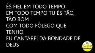 ÉS FIEL EM TODO TEMPO
EM TODO TEMPO TU ÉS TÃO,
TÃO BOM
COM TODO FÔLEGO QUE
TENHO
EU CANTAREI DA BONDADE DE
DEUS
 
