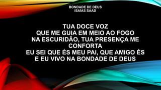BONDADE DE DEUS
ISAÍAS SAAD
TUA DOCE VOZ
QUE ME GUIA EM MEIO AO FOGO
NA ESCURIDÃO, TUA PRESENÇA ME
CONFORTA
EU SEI QUE ÉS MEU PAI, QUE AMIGO ÉS
E EU VIVO NA BONDADE DE DEUS
 
