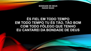 BONDADE DE DEUS
ISAÍAS SAAD
ÉS FIEL EM TODO TEMPO
EM TODO TEMPO TU ÉS TÃO, TÃO BOM
COM TODO FÔLEGO QUE TENHO
EU CANTAREI DA BONDADE DE DEUS
 