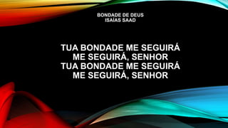 BONDADE DE DEUS
ISAÍAS SAAD
TUA BONDADE ME SEGUIRÁ
ME SEGUIRÁ, SENHOR
TUA BONDADE ME SEGUIRÁ
ME SEGUIRÁ, SENHOR
 