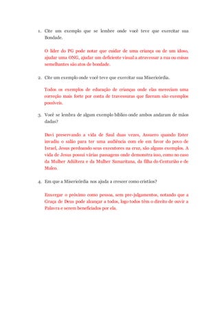 Não é algo fácil de expressar cotidianamente, pois somos
dominados por pensamentos e emoções intensas, que
afloram do fundo do nosso ser para nos defender e
responder àquilo que nos agride, seja um comentário
maldoso ou uma fechada de trânsito.
A Bondade é a disposição permanente de uma pessoa em
não fazer o mal, de não ser prejudicial ao outro. O conjunto
com a Misericórdia indica, então, um estado de espírito
onde nós, cristãos, devemos agir sempre pensando no bem
do outro, sem querer prejudica-lo, por mais que ele nos
tenha feito mal.
Algumas perguntas para reflexão:
1. Cite um exemplo que se lembre onde você teve que
exercitar sua Bondade.
O líder do PG pode notar que cuidar de uma criança ou
de um idoso, ajudar uma ONG, ajudar um deficiente
visual a atravessar a rua ou coisas semelhantes são
atos de bondade.
2. Cite um exemplo onde você teve que exercitar sua
Misericórdia.
Todos os exemplos de educação de crianças onde elas
mereciam uma correção mais forte por conta de
travessuras que fizeram são exemplos possíveis.
3. Você se lembra de algum exemplo bíblico onde ambos
andaram de mãos dadas?
Davi preservando a vida de Saul duas vezes, Assuero
quando Ester invadiu o salão para ter uma audiência
com ele em favor do povo de Israel, Jesus perdoando
seus executores na cruz, são alguns exemplos. A vida
de Jesus possui várias passagens onde demonstra isso,
 