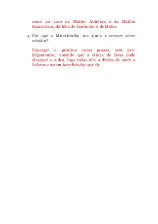 como no caso da Mulher Adúltera e da Mulher
Samaritana, da filha do Centurião e de Malco.
4. Em que a Misericórdia nos ajuda a crescer como
cristãos?
Enxergar o próximo como pessoa, sem pre-
julgamentos, notando que a Graça de Deus pode
alcançar a todos, logo todos têm o direito de ouvir a
Palavra e serem beneficiados por ela.
 