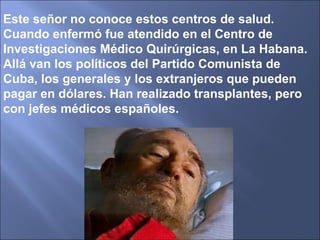 Este señor no conoce estos centros de salud. Cuando enfermó fue atendido en el Centro de Investigaciones Médico Quirúrgicas, en La Habana. Allá van los políticos del Partido Comunista de Cuba, los generales y los extranjeros que pueden pagar en dólares. Han realizado transplantes, pero con jefes médicos españoles. 