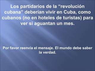 Los partidarios de la “revolución cubana” deberían vivir en Cuba, como cubanos (no en hoteles de turistas) para ver si aguantan un mes. Por favor reenvía el mensaje. El mundo debe saber la verdad. 