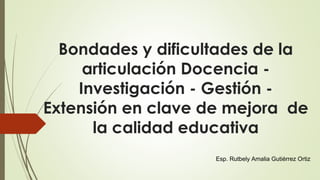 Bondades y dificultades de la
articulación Docencia -
Investigación - Gestión -
Extensión en clave de mejora de
la calidad educativa
Esp. Rutbely Amalia Gutiérrez Ortiz
 