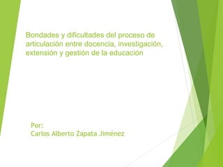 Bondades y dificultades del proceso de 
articulación entre docencia, investigación, 
extensión y gestión de la educación 
Por: 
Carlos Alberto Zapata Jiménez 
 
