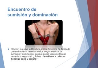 Encuentro de
sumisión y dominación
 El boom que vive la literatura erótica femenina ha facilitado
que se hable sin reservas de los juegos eróticos de
sumisión y dominación, aunque pocas veces se toca el
tema de la seguridad. ¿Sabes cómo llevar a cabo un
bondage sano y seguro?
 