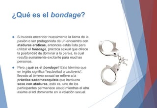 ¿Qué es el bondage?
 Si buscas encender nuevamente la llama de la
pasión o ser protagonista de un encuentro con
ataduras eróticas, entonces estás lista para
utilizar el bondage, práctica sexual que ofrece
la posibilidad de dominar a la pareja, lo cual
resulta sumamente excitante para muchas
personas.
 Pero ¿qué es el bondage? Este término que
en inglés significa "esclavitud o cautiverio“,
llevado al terreno sexual se refiere a la
práctica sadomasoquista que involucra
sexo con ataduras, esto es, uno de los
participantes permanece atado mientras el otro
asume el rol dominante en la relación sexual.
 