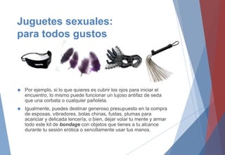 Juguetes sexuales:
para todos gustos
 Por ejemplo, si lo que quieres es cubrir los ojos para iniciar el
encuentro, lo mismo puede funcionar un lujoso antifaz de seda
que una corbata o cualquier pañoleta.
 Igualmente, puedes destinar generoso presupuesto en la compra
de esposas, vibradores, bolas chinas, fustas, plumas para
acariciar y delicada lencería, o bien, dejar volar tu mente y armar
todo este kit de bondage con objetos que tienes a tu alcance
durante tu sesión erótica o sencillamente usar tus manos.
 