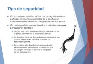 Tips de seguridad
 Como cualquier actividad erótica, los protagonistas deben
participar libremente convencidos de lo que harán y
tomando en cuenta medidas que protejan su salud sexual.
 Con este propósito, compartimos los principales consejos
para jugar al bondage:
 Tengan muy claro que la sumisión y/o dominación de
la pareja se limitará a la experiencia sexual.
 La diversión depende de que la pareja establezca sus
propias reglas antes de iniciar la sesión de
sadomasoquismo.
 De principio a fin, la práctica involucrará solo y
exclusivamente movimientos o conductas que
no pongan en riesgo la salud o la integridad
de los participantes.
 