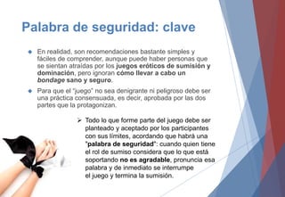 Palabra de seguridad: clave
 En realidad, son recomendaciones bastante simples y
fáciles de comprender, aunque puede haber personas que
se sientan atraídas por los juegos eróticos de sumisión y
dominación, pero ignoran cómo llevar a cabo un
bondage sano y seguro.
 Para que el “juego” no sea denigrante ni peligroso debe ser
una práctica consensuada, es decir, aprobada por las dos
partes que la protagonizan.
 Todo lo que forme parte del juego debe ser
planteado y aceptado por los participantes
con sus límites, acordando que habrá una
"palabra de seguridad": cuando quien tiene
el rol de sumiso considera que lo que está
soportando no es agradable, pronuncia esa
palabra y de inmediato se interrumpe
el juego y termina la sumisión.
 
