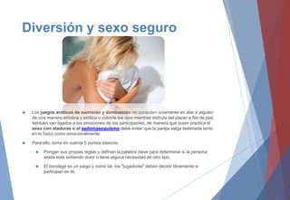 Diversión y sexo seguro
 Los juegos eróticos de sumisión y dominación no consisten solamente en atar a alguien
de una manera artística y erótica o cubrirle los ojos mientras disfruta del placer a flor de piel,
también van ligados a las emociones de los participantes, de manera que quien practica el
sexo con ataduras o el sadomasoquismo debe evitar que la pareja salga lastimada tanto
en lo físico como emocionalmente.
 Para ello, toma en cuenta 5 puntos básicos:
 Pongan sus propias reglas y definan la palabra clave para determinar si la persona
atada está sintiendo dolor o tiene alguna necesidad de otro tipo.
 El bondage es un juego y como tal, los "jugadores" deben decidir libremente si
participan en él.
 