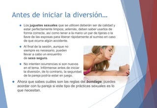 Antes de iniciar la diversión…
 Los juguetes sexuales que se utilicen deberán ser de calidad y
estar perfectamente limpios; además, deben saber usarlos de
forma correcta, así como tener a la mano un par de tijeras o la
llave de las esposas para liberar rápidamente al sumiso en caso
de que ocurra algún accidente.
 Al final de la sesión, aunque no
siempre es necesario, pueden
llevar a cabo un encuentro
de sexo seguro.
 No intenten ocurrencias si son nuevos
en el tema. Infórmense antes de iniciar
la diversión, de lo contrario, la seguridad
de la pareja podría estar en juego.
 Ahora que sabes cuáles son las reglas del bondage, puedes
acordar con tu pareja si este tipo de prácticas sexuales es lo
que necesitan.
 
