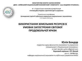 МІНІСТЕРСТВО ОСВІТИ І НАУКИ УКРАЇНИ
ДВНЗ «КИЇВСЬКИЙ НАЦІОНАЛЬНИЙ ЕКОНОМІЧНИЙ УНІВЕРСИТЕТ імені ВАДИМА ГЕТЬМАНА»
87 СТУДЕНТСЬКА НАУКОВА КОНФЕРЕНЦІЯ
«Інноваційна Україна: креативні ідеї та проекти»
Тематична платформа
Антикризові стратегії публічного управління національною економікою»
4-13 травня 2020 року
ВИКОРИСТАННЯ ЗЕМЕЛЬНИХ РЕСУРСІВ В
УМОВАХ ЗАГОСТРЕННЯ СВІТОВОЇ
ПРОДОВОЛЬЧОЇ КРИЗИ
Юлія Бондар
студентка курсу факультету економіки та управління
спеціальності «Національної економіки»
e-mail: bondar.yuliia.s@gmail.com
Науковий керівник: І.Й. Малий
д.е.н., професор,
кафедра національної економіки та публічного управління КНЕУ
 