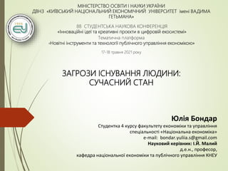 МІНІСТЕРСТВО ОСВІТИ І НАУКИ УКРАЇНИ
ДВНЗ «КИЇВСЬКИЙ НАЦІОНАЛЬНИЙ ЕКОНОМІЧНИЙ УНІВЕРСИТЕТ імені ВАДИМА
ГЕТЬМАНА»
88 СТУДЕНТСЬКА НАУКОВА КОНФЕРЕНЦІЯ
«Інноваційні ідеї та креативні проєкти в цифровій екосистемі»
Тематична платформа
«Новітні інструменти та технології публічного управління економікою»
17-18 травня 2021 року
ЗАГРОЗИ ІСНУВАННЯ ЛЮДИНИ:
СУЧАСНИЙ СТАН
Юлія Бондар
Студентка 4 курсу факультету економіки та управління
спеціальності «Національна економіка»
e-mail: bondar.yuliia.s@gmail.com
Науковий керівник: І.Й. Малий
д.е.н., професор,
кафедра національної економіки та публічного управління КНЕУ
 