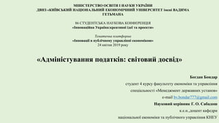 МІНІСТЕРСТВО ОСВІТИ І НАУКИ УКРАЇНИ
ДВНЗ «КИЇВСЬКИЙ НАЦІОНАЛЬНИЙ ЕКОНОМІЧНИЙ УНІВЕРСИТЕТ імені ВАДИМА
ГЕТЬМАНА
86 СТУДЕНТСЬКА НАУКОВА КОНФЕРЕНЦІЯ
«Інноваційна Україна:креативні ідеї та проекти»
Тематична платформа
«Інновації в публічному управлінні економікою»
24 квітня 2019 року
«Адміністування податків: світовий досвід»
Богдан Бондар
студент 4 курсу факультету економіки та управління
спеціальності «Менеджмент державних установ»
e-mail bv.bondar777@gmail.com
Науковий керівник Г. О. Сабадош
к.е.н.,доцент кафедри
національної економіки та публічного управління КНЕУ
 