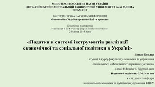 МІНІСТЕРСТВО ОСВІТИ І НАУКИ УКРАЇНИ
ДВНЗ «КИЇВСЬКИЙ НАЦІОНАЛЬНИЙ ЕКОНОМІЧНИЙ УНІВЕРСИТЕТ імені ВАДИМА
ГЕТЬМАНА
86 СТУДЕНТСЬКА НАУКОВА КОНФЕРЕНЦІЯ
«Інноваційна Україна:креативні ідеї та проекти»
Тематична платформа
«Інновації в публічному управлінні економікою»
24 квітня 2019 року
«Податки в системі інструментів реалізації
економічної та соціальної політики в Україні»
Богдан Бондар
студент 4 курсу факультету економіки та управління
спеціальності «Менеджмент державних установ»
e-mail bv.bondar777@gmail.com
Науковий керівник С.М. Чистов
к.е.н.,доцент кафедри
національної економіки та публічного управління КНЕУ
 