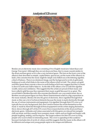 Analysis of CD cover
Bondax are an electronic music duo consisting of two English musicians Adam Kaye and
George Townsend. Although they are not drum and bass, they’re music sounds similar to
the drum and bass genre as it is also a very technical genre. The font on the front cover of the
album is best described as simple, capital letters, spaced out, yet the name of the album is in
italics, this connotes that the music might be simple and chilled out as the lettering signifies
a kind of balance. There is no dominant image, just the background is swirls of gold paint
looking art work which links to the name of the album which is Gold. The colours are gold
and blue/green these connote a down to earth feeling which may suggest that they’re music
is down to earth and chill to listen to. As the title of the album cover is Gold this signifies
wealth, status and confidence. This suggests that the artists are proud of their music and
have called it gold because they represent their music as gold because it is so great. The
record label is Rentless Records, this connotes that Bondax are a successful music duo as
Rentless records parent figure are Sony Music Entertainment which is a big corporation in
the music industry. Bondax fits into the genre of electronic, this is signified through their
music as they use a lot of technical elements because the music is made electrically through
the use of various instruments and equipment. It is signified through their CD cover as it
typically has an arty background, they don’t tend to feature the artists themselves as the
music is made by them but through technical equipment not the artists singing themselves,
this is shown through all 5 of the CD covers I have researched into of the drum and bass/
electronic genre. Attitudes and values associated with this genre are relaxed but energetic
chill out music and they usually have summery music videos and are bright and happy with
people laughing, smiling, and having fun. The target audience for this CD cover is young
people who want to listen to interesting music. The cover is appealing to this audience
because it includes lots of swirls of colours and this suggests that the music in the album will
be different and unique and young people aspire to be unique and different.
 