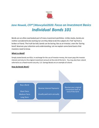 Jane Nowak, CFP®|MoneyGal2020: Focus on Investment Basics
                           Individual Bonds 101
Bonds are an often overlooked part of many investment portfolios. Unlike stocks, bonds are
neither considered to be exciting nor are they likely to be the subject of a ‘hot’ tip from a
broker or friend. The truth be told, bonds can be boring. But as an investor, even the ‘boring
bond’ deserves your attention and understanding. Let me explain some bond basics that
investors need to know.

What is a Bond?

Simply stated bonds are IOUs. In exchange for the use of investor money, the issuer pays the investor
interest and returns the original investment amount at the end of the term. You may also hear a bond
referred to as a fixed-income security. U.S. Savings Bonds are an example of a bond.

How do Bonds Work?




           Buy a Bond
                                    Receive Interest Payments           Receive your original
                                                                         investment back at
           Short Term                                                      end of the term
          Medium Term               Usually paid semi-annually
            Long Term
 