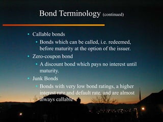 Bond Terminology (continued)
• Callable bonds
• Bonds which can be called, i.e. redeemed,
before maturity at the option of the issuer.
• Zero-coupon bond
• A discount bond which pays no interest until
maturity.
• Junk Bonds
• Bonds with very low bond ratings, a higher
interest rate and default rate, and are almost
always callable
 