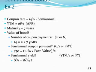 13
Semiannual Bonds
Ex 2
 Coupon rate = 14% - Semiannual
 YTM = 16% (APR)
 Maturity = 7 years
 Value of bond?
 Number of coupon payments? (2t or N)
 14 = 2 x 7 years
 Semiannual coupon payment? (C/2 or PMT)
 $70 = (14% x Face Value)/2
 Semiannual yield? (YTM/2 or I/Y)
 8% = 16%/2
 