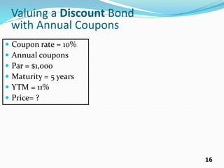 16
Valuing a Discount Bond
with Annual Coupons
 Coupon rate = 10%
 Annual coupons
 Par = $1,000
 Maturity = 5 years
 YTM = 11%
 Price= ?
 