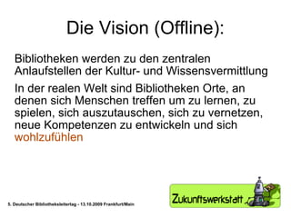 Die Vision (Offline): Bibliotheken werden zu den zentralen Anlaufstellen der Kultur- und Wissensvermittlung In der realen Welt sind Bibliotheken Orte, an denen sich Menschen treffen um zu lernen, zu spielen, sich auszutauschen, sich zu vernetzen, neue Kompetenzen zu entwickeln und sich  wohlzufühlen 5. Deutscher Bibliotheksleitertag - 13.10.2009 Frankfurt/Main 