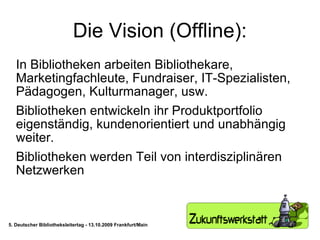Die Vision (Offline): In Bibliotheken arbeiten Bibliothekare, Marketingfachleute, Fundraiser, IT-Spezialisten, Pädagogen, Kulturmanager, usw. Bibliotheken entwickeln ihr Produktportfolio eigenständig, kundenorientiert und unabhängig weiter.  Bibliotheken werden Teil von interdisziplinären Netzwerken 5. Deutscher Bibliotheksleitertag - 13.10.2009 Frankfurt/Main 