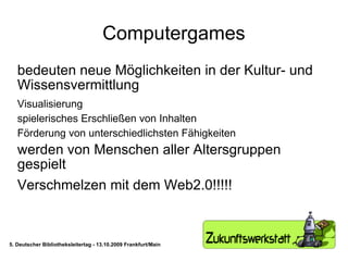 Computergames bedeuten neue Möglichkeiten in der Kultur- und Wissensvermittlung Visualisierung spielerisches Erschließen von Inhalten Förderung von unterschiedlichsten Fähigkeiten werden von Menschen aller Altersgruppen gespielt Verschmelzen mit dem Web2.0!!!!! 5. Deutscher Bibliotheksleitertag - 13.10.2009 Frankfurt/Main 