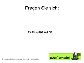 Fragen Sie sich: Was wäre wenn.... 5. Deutscher Bibliotheksleitertag - 13.10.2009 Frankfurt/Main 