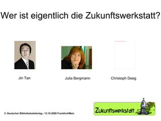 Wer ist eigentlich die Zukunftswerkstatt? Jin Tan Jin Tan Julia Bergmann Christoph Deeg 5. Deutscher Bibliotheksleitertag - 13.10.2009 Frankfurt/Main 