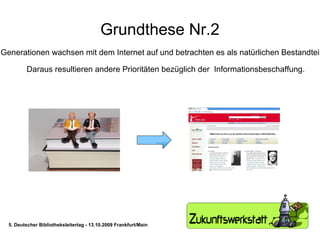 Grundthese Nr.2 Kommende Generationen wachsen mit dem Internet auf und betrachten es als natürlichen Bestandteil ihres Lebens.  Daraus resultieren andere Prioritäten bezüglich der  Informationsbeschaffung. 5. Deutscher Bibliotheksleitertag - 13.10.2009 Frankfurt/Main 