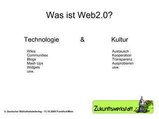 Was ist Web2.0? Technologie  &  Kultur Wikis Communities Blogs Mash Ups Widgets usw. Austausch Kooperation Transparenz Ausprobieren usw. 5. Deutscher Bibliotheksleitertag - 13.10.2009 Frankfurt/Main 