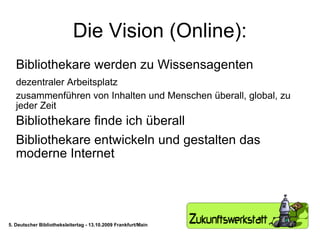 Die Vision (Online): Bibliothekare werden zu Wissensagenten dezentraler Arbeitsplatz zusammenführen von Inhalten und Menschen überall, global, zu jeder Zeit Bibliothekare finde ich überall Bibliothekare entwickeln und gestalten das moderne Internet 5. Deutscher Bibliotheksleitertag - 13.10.2009 Frankfurt/Main 