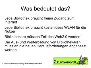 Was bedeutet das? Jede Bibliothek braucht freien Zugang zum Internet Jede Bibliothek braucht kostenloses WLAN für die Nutzer Bibliothekare müssen Teil des Web2.0 werden Die Aus- und Weiterbildung von Bibliothekaren muss an die neuen Herausforderungen angepasst werden 5. Deutscher Bibliotheksleitertag - 13.10.2009 Frankfurt/Main 