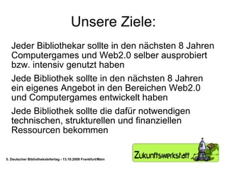 Unsere Ziele: Jeder Bibliothekar sollte in den nächsten 8 Jahren Computergames und Web2.0 selber ausprobiert bzw. intensiv genutzt haben Jede Bibliothek sollte in den nächsten 8 Jahren ein eigenes Angebot in den Bereichen Web2.0 und Computergames entwickelt haben Jede Bibliothek sollte die dafür notwendigen technischen, strukturellen und finanziellen Ressourcen bekommen 5. Deutscher Bibliotheksleitertag - 13.10.2009 Frankfurt/Main 