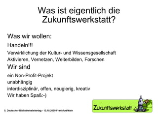 Was ist eigentlich die Zukunftswerkstatt? Was wir wollen: Handeln!!! Verwirklichung der Kultur- und Wissensgesellschaft Aktivieren, Vernetzen, Weiterbilden, Forschen Wir sind ein Non-Profit-Projekt unabhängig interdisziplinär, offen, neugierig, kreativ Wir haben Spaß:-) 5. Deutscher Bibliotheksleitertag - 13.10.2009 Frankfurt/Main 