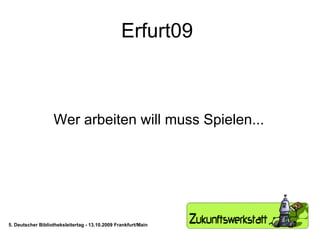 Erfurt09  Wer arbeiten will muss Spielen... 5. Deutscher Bibliotheksleitertag - 13.10.2009 Frankfurt/Main 