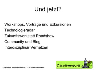 Und jetzt? Workshops, Vorträge und Exkursionen Technologieradar Zukunftswerkstatt Roadshow Community und Blog Interdisziplinär Vernetzen 5. Deutscher Bibliotheksleitertag - 13.10.2009 Frankfurt/Main 