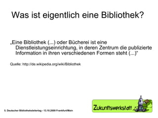 Was ist eigentlich eine Bibliothek?  „ Eine Bibliothek (...) oder Bücherei ist eine Dienstleistungseinrichtung, in deren Zentrum die publizierte Information in ihren verschiedenen Formen steht (...)“ Quelle: http://de.wikipedia.org/wiki/Bibliothek 5. Deutscher Bibliotheksleitertag - 13.10.2009 Frankfurt/Main 