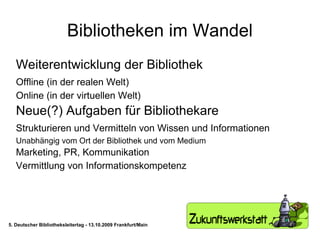 Bibliotheken im Wandel Weiterentwicklung der Bibliothek  Offline (in der realen Welt) Online (in der virtuellen Welt) Neue(?) Aufgaben für Bibliothekare Strukturieren und Vermitteln von Wissen und Informationen Unabhängig vom Ort der Bibliothek und vom Medium Marketing, PR, Kommunikation Vermittlung von Informationskompetenz 5. Deutscher Bibliotheksleitertag - 13.10.2009 Frankfurt/Main 